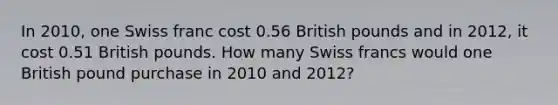 In 2010, one Swiss franc cost 0.56 British pounds and in 2012, it cost 0.51 British pounds. How many Swiss francs would one British pound purchase in 2010 and 2012?