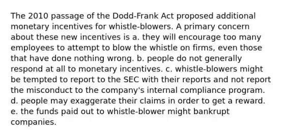 The 2010 passage of the Dodd-Frank Act proposed additional monetary incentives for whistle-blowers. A primary concern about these new incentives is a. they will encourage too many employees to attempt to blow the whistle on firms, even those that have done nothing wrong. b. people do not generally respond at all to monetary incentives. c. whistle-blowers might be tempted to report to the SEC with their reports and not report the misconduct to the company's internal compliance program. d. people may exaggerate their claims in order to get a reward. e. the funds paid out to whistle-blower might bankrupt companies.