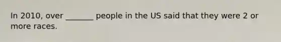 In 2010, over _______ people in the US said that they were 2 or more races.