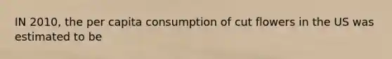 IN 2010, the per capita consumption of cut flowers in the US was estimated to be