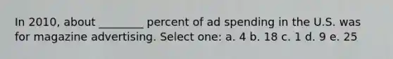 In 2010, about ________ percent of ad spending in the U.S. was for magazine advertising. Select one: a. 4 b. 18 c. 1 d. 9 e. 25