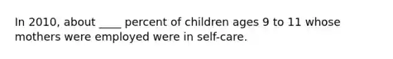 In 2010, about ____ percent of children ages 9 to 11 whose mothers were employed were in self-care.