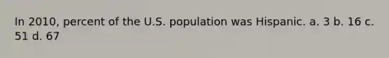 In 2010, percent of the U.S. population was Hispanic. a. 3 b. 16 c. 51 d. 67