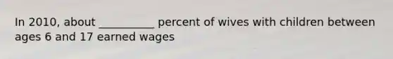 In 2010, about __________ percent of wives with children between ages 6 and 17 earned wages