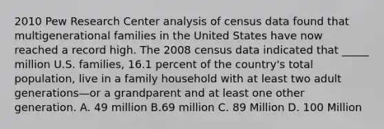 2010 Pew Research Center analysis of census data found that multigenerational families in the United States have now reached a record high. The 2008 census data indicated that _____ million U.S. families, 16.1 percent of the country's total population, live in a family household with at least two adult generations—or a grandparent and at least one other generation. A. 49 million B.69 million C. 89 Million D. 100 Million