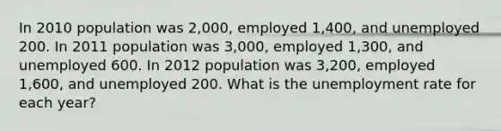 In 2010 population was 2,000, employed 1,400, and unemployed 200. In 2011 population was 3,000, employed 1,300, and unemployed 600. In 2012 population was 3,200, employed 1,600, and unemployed 200. What is the unemployment rate for each year?