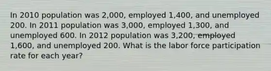 In 2010 population was 2,000, employed 1,400, and unemployed 200. In 2011 population was 3,000, employed 1,300, and unemployed 600. In 2012 population was 3,200, employed 1,600, and unemployed 200. What is the labor force participation rate for each year?