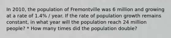 In 2010, the population of Fremontville was 6 million and growing at a rate of 1.4% / year. If the rate of <a href='https://www.questionai.com/knowledge/kczTemDMHU-population-growth' class='anchor-knowledge'>population growth</a> remains constant, in what year will the population reach 24 million people? * How many times did the population double?