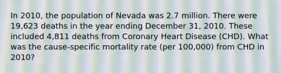 In 2010, the population of Nevada was 2.7 million. There were 19,623 deaths in the year ending December 31, 2010. These included 4,811 deaths from Coronary Heart Disease (CHD). What was the cause-specific mortality rate (per 100,000) from CHD in 2010?