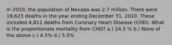 In 2010, the population of Nevada was 2.7 million. There were 19,623 deaths in the year ending December 31, 2010. These included 4,811 deaths from Coronary Heart Disease (CHD). What is the proportionate mortality from CHD? a.) 24.5 % b.) None of the above c.) 4.5% d.) 5.5%