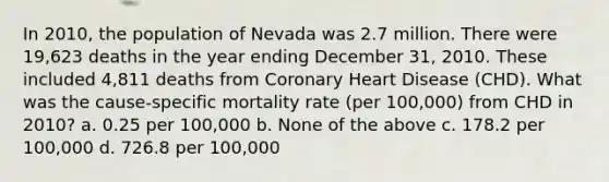 In 2010, the population of Nevada was 2.7 million. There were 19,623 deaths in the year ending December 31, 2010. These included 4,811 deaths from Coronary Heart Disease (CHD). What was the cause-specific mortality rate (per 100,000) from CHD in 2010? a. 0.25 per 100,000 b. None of the above c. 178.2 per 100,000 d. 726.8 per 100,000