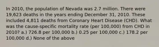 In 2010, the population of Nevada was 2.7 million. There were 19,623 deaths in the years ending December 31, 2010. These included 4,811 deaths from Coronary Heart Disease (CHD). What was the cause-specific mortality rate (per 100,000) from CHD in 2010? a.) 726.8 per 100,000 b.) 0.25 per 100,000 c.) 178.2 per 100,000 d.) None of the above