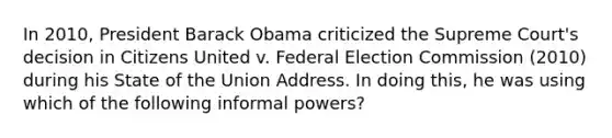 In 2010, President Barack Obama criticized the Supreme Court's decision in Citizens United v. Federal Election Commission (2010) during his State of the Union Address. In doing this, he was using which of the following informal powers?