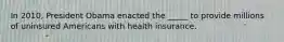 In 2010, President Obama enacted the _____ to provide millions of uninsured Americans with health insurance.