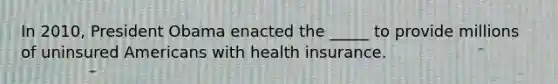 In 2010, President Obama enacted the _____ to provide millions of uninsured Americans with health insurance.