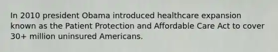 In 2010 president Obama introduced healthcare expansion known as the Patient Protection and Affordable Care Act to cover 30+ million uninsured Americans.