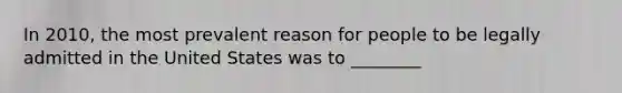 In 2010, the most prevalent reason for people to be legally admitted in the United States was to ________