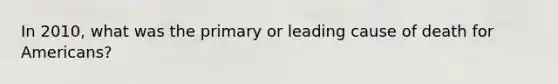 In 2010, what was the primary or leading cause of death for Americans?