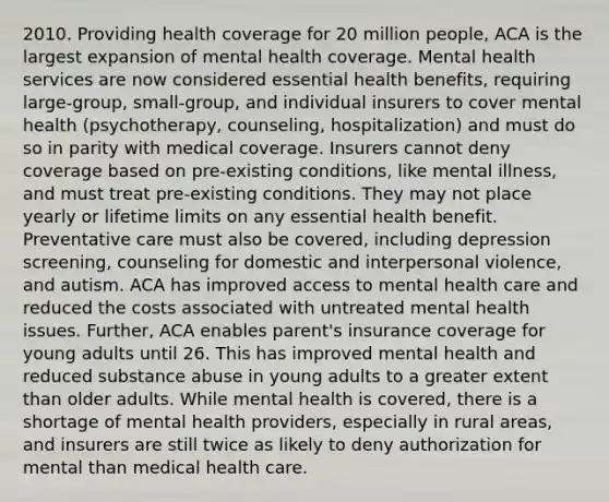 2010. Providing health coverage for 20 million people, ACA is the largest expansion of mental health coverage. Mental health services are now considered essential health benefits, requiring large-group, small-group, and individual insurers to cover mental health (psychotherapy, counseling, hospitalization) and must do so in parity with medical coverage. Insurers cannot deny coverage based on pre-existing conditions, like mental illness, and must treat pre-existing conditions. They may not place yearly or lifetime limits on any essential health benefit. Preventative care must also be covered, including depression screening, counseling for domestic and interpersonal violence, and autism. ACA has improved access to mental health care and reduced the costs associated with untreated mental health issues. Further, ACA enables parent's insurance coverage for young adults until 26. This has improved mental health and reduced substance abuse in young adults to a greater extent than older adults. While mental health is covered, there is a shortage of mental health providers, especially in rural areas, and insurers are still twice as likely to deny authorization for mental than medical health care.