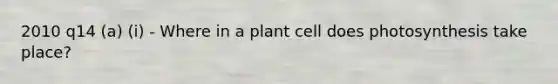 2010 q14 (a) (i) - Where in a plant cell does photosynthesis take place?