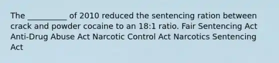 The __________ of 2010 reduced the sentencing ration between crack and powder cocaine to an 18:1 ratio. Fair Sentencing Act Anti-Drug Abuse Act Narcotic Control Act Narcotics Sentencing Act