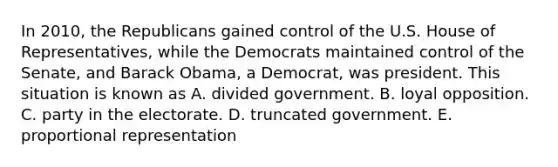 In 2010, the Republicans gained control of the U.S. House of Representatives, while the Democrats maintained control of the Senate, and Barack Obama, a Democrat, was president. This situation is known as A. divided government. B. loyal opposition. C. party in the electorate. D. truncated government. E. proportional representation