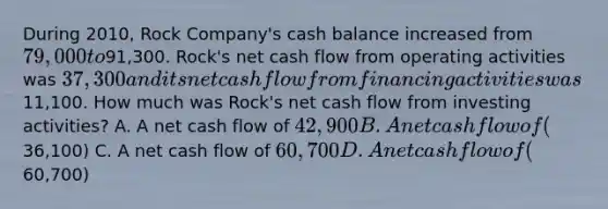 During 2010, Rock Company's cash balance increased from 79,000 to91,300. Rock's net cash flow from operating activities was 37,300 and its net cash flow from financing activities was11,100. How much was Rock's net cash flow from investing activities? A. A net cash flow of 42,900 B. A net cash flow of (36,100) C. A net cash flow of 60,700 D. A net cash flow of (60,700)