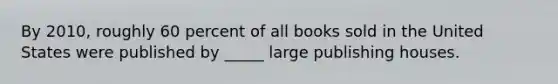 By 2010, roughly 60 percent of all books sold in the United States were published by _____ large publishing houses.