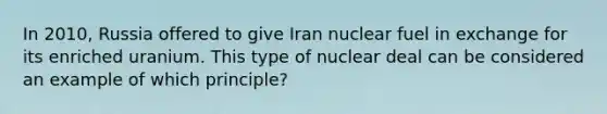 In 2010, Russia offered to give Iran nuclear fuel in exchange for its enriched uranium. This type of nuclear deal can be considered an example of which principle?