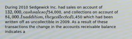 During 2010 Sedgewick Inc. had sales on account of 132,000, cash sales of54,000, and collections on account of 84,000. In addition, they collected1,450 which had been written off as uncollectible in 2009. As a result of these transactions the change in the accounts receivable balance indicates a