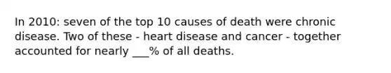 In 2010: seven of the top 10 causes of death were chronic disease. Two of these - heart disease and cancer - together accounted for nearly ___% of all deaths.