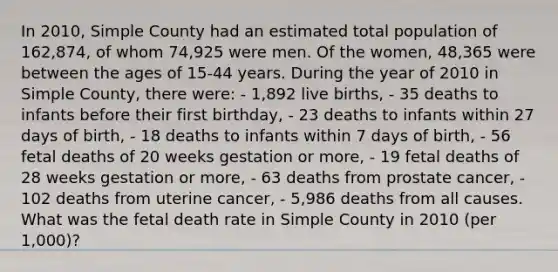 In 2010, Simple County had an estimated total population of 162,874, of whom 74,925 were men. Of the women, 48,365 were between the ages of 15-44 years. During the year of 2010 in Simple County, there were: - 1,892 live births, - 35 deaths to infants before their first birthday, - 23 deaths to infants within 27 days of birth, - 18 deaths to infants within 7 days of birth, - 56 fetal deaths of 20 weeks gestation or more, - 19 fetal deaths of 28 weeks gestation or more, - 63 deaths from prostate cancer, - 102 deaths from uterine cancer, - 5,986 deaths from all causes. What was the fetal death rate in Simple County in 2010 (per 1,000)?