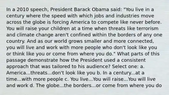 In a 2010 speech, President Barack Obama said: "You live in a century where the speed with which jobs and industries move across the globe is forcing America to compete like never before. You will raise your children at a time when threats like terrorism and climate change aren't confined within the borders of any one country. And as our world grows smaller and more connected, you will live and work with more people who don't look like you or think like you or come from where you do." What parts of this passage demonstrate how the President used a consistent approach that was tailored to his audience? Select one: a. America...threats...don't look like you b. In a century...at a time...with more people c. You live...You will raise...You will live and work d. The globe...the borders...or come from where you do