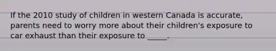 If the 2010 study of children in western Canada is accurate, parents need to worry more about their children's exposure to car exhaust than their exposure to _____.