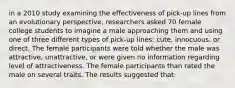 in a 2010 study examining the effectiveness of pick-up lines from an evolutionary perspective, researchers asked 70 female college students to imagine a male approaching them and using one of three different types of pick-up lines: cute, innocuous, or direct. The female participants were told whether the male was attractive, unattractive, or were given no information regarding level of attractiveness. The female participants than rated the male on several traits. The results suggested that: