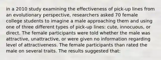 in a 2010 study examining the effectiveness of pick-up lines from an evolutionary perspective, researchers asked 70 female college students to imagine a male approaching them and using one of three different types of pick-up lines: cute, innocuous, or direct. The female participants were told whether the male was attractive, unattractive, or were given no information regarding level of attractiveness. The female participants than rated the male on several traits. The results suggested that: