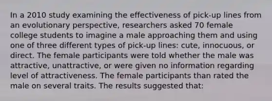 In a 2010 study examining the effectiveness of pick-up lines from an evolutionary perspective, researchers asked 70 female college students to imagine a male approaching them and using one of three different types of pick-up lines: cute, innocuous, or direct. The female participants were told whether the male was attractive, unattractive, or were given no information regarding level of attractiveness. The female participants than rated the male on several traits. The results suggested that: