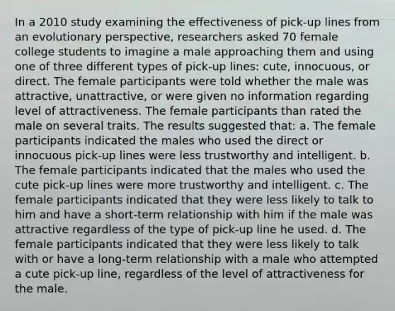 In a 2010 study examining the effectiveness of pick-up lines from an evolutionary perspective, researchers asked 70 female college students to imagine a male approaching them and using one of three different types of pick-up lines: cute, innocuous, or direct. The female participants were told whether the male was attractive, unattractive, or were given no information regarding level of attractiveness. The female participants than rated the male on several traits. The results suggested that: a. The female participants indicated the males who used the direct or innocuous pick-up lines were less trustworthy and intelligent. b. The female participants indicated that the males who used the cute pick-up lines were more trustworthy and intelligent. c. The female participants indicated that they were less likely to talk to him and have a short-term relationship with him if the male was attractive regardless of the type of pick-up line he used. d. The female participants indicated that they were less likely to talk with or have a long-term relationship with a male who attempted a cute pick-up line, regardless of the level of attractiveness for the male.