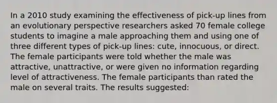 In a 2010 study examining the effectiveness of pick-up lines from an evolutionary perspective researchers asked 70 female college students to imagine a male approaching them and using one of three different types of pick-up lines: cute, innocuous, or direct. The female participants were told whether the male was attractive, unattractive, or were given no information regarding level of attractiveness. The female participants than rated the male on several traits. The results suggested: