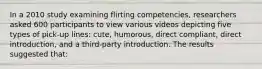 In a 2010 study examining flirting competencies, researchers asked 600 participants to view various videos depicting five types of pick-up lines: cute, humorous, direct compliant, direct introduction, and a third-party introduction. The results suggested that: