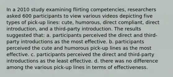 In a 2010 study examining flirting competencies, researchers asked 600 participants to view various videos depicting five types of pick-up lines: cute, humorous, direct compliant, direct introduction, and a third-party introduction. The results suggested that: a. participants perceived the direct and third-party introductions as the most effective. b. participants perceived the cute and humorous pick-up lines as the most effective. c. participants perceived the direct and third-party introductions as the least effective. d. there was no difference among the various pick-up lines in terms of effectiveness.