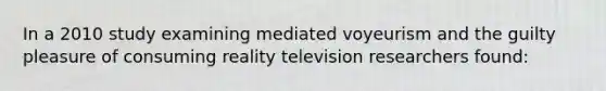 In a 2010 study examining mediated voyeurism and the guilty pleasure of consuming reality television researchers found: