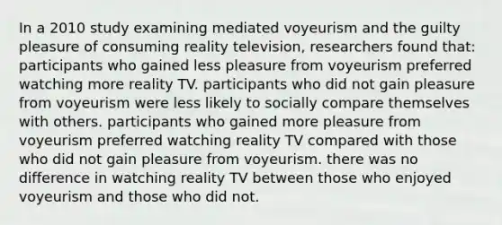 In a 2010 study examining mediated voyeurism and the guilty pleasure of consuming reality television, researchers found that: participants who gained less pleasure from voyeurism preferred watching more reality TV. participants who did not gain pleasure from voyeurism were less likely to socially compare themselves with others. participants who gained more pleasure from voyeurism preferred watching reality TV compared with those who did not gain pleasure from voyeurism. there was no difference in watching reality TV between those who enjoyed voyeurism and those who did not.