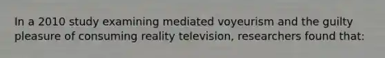 In a 2010 study examining mediated voyeurism and the guilty pleasure of consuming reality television, researchers found that: