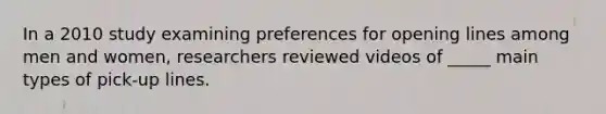 In a 2010 study examining preferences for opening lines among men and women, researchers reviewed videos of _____ main types of pick-up lines.