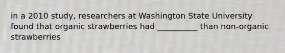 in a 2010 study, researchers at Washington State University found that organic strawberries had __________ than non-organic strawberries