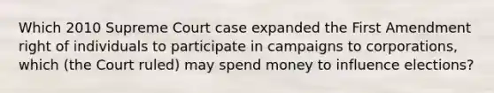 Which 2010 Supreme Court case expanded the First Amendment right of individuals to participate in campaigns to corporations, which (the Court ruled) may spend money to influence elections?