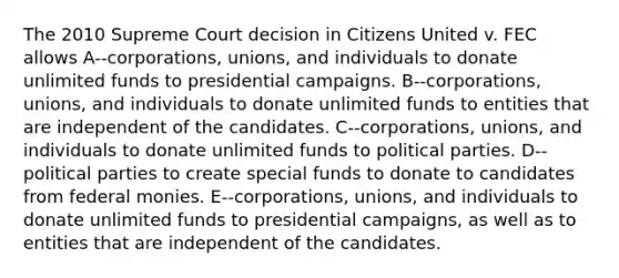 The 2010 Supreme Court decision in Citizens United v. FEC allows A--corporations, unions, and individuals to donate unlimited funds to presidential campaigns. B--corporations, unions, and individuals to donate unlimited funds to entities that are independent of the candidates. C--corporations, unions, and individuals to donate unlimited funds to <a href='https://www.questionai.com/knowledge/kKK5AHcKHQ-political-parties' class='anchor-knowledge'>political parties</a>. D--political parties to create special funds to donate to candidates from federal monies. E--corporations, unions, and individuals to donate unlimited funds to presidential campaigns, as well as to entities that are independent of the candidates.