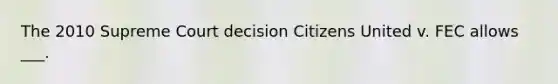 The 2010 Supreme Court decision Citizens United v. FEC allows ___.