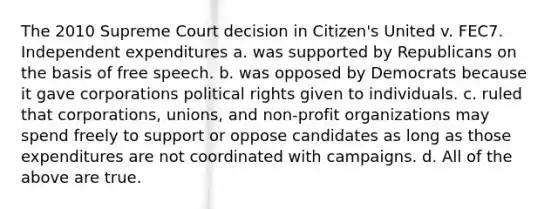 The 2010 Supreme Court decision in Citizen's United v. FEC7. Independent expenditures a. was supported by Republicans on the basis of free speech. b. was opposed by Democrats because it gave corporations political rights given to individuals. c. ruled that corporations, unions, and non-profit organizations may spend freely to support or oppose candidates as long as those expenditures are not coordinated with campaigns. d. All of the above are true.